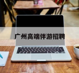 固安广州高端伴游雇用(广州私家助理伴游雇用)