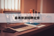 固安商务伴游雇用北京(北京旅游公司雇用伴游)
